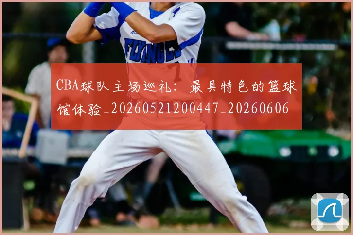CBA球队主场巡礼：最具特色的篮球馆体验_20260521200447_20260606165253