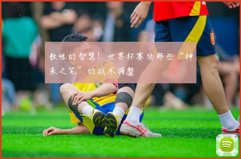 教练的智慧！世界杯赛场那些“神来之笔”的战术调整