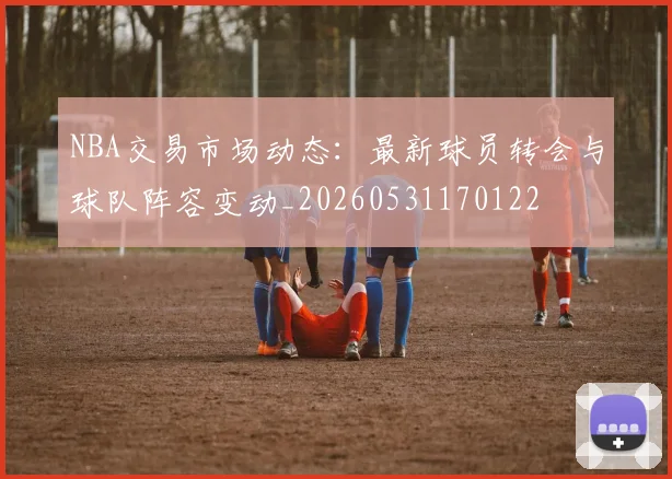 NBA交易市场动态：最新球员转会与球队阵容变动_20260531170122
