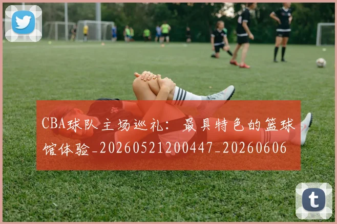 CBA球队主场巡礼:最具特色的篮球馆体验_20260521200447_20260606165253