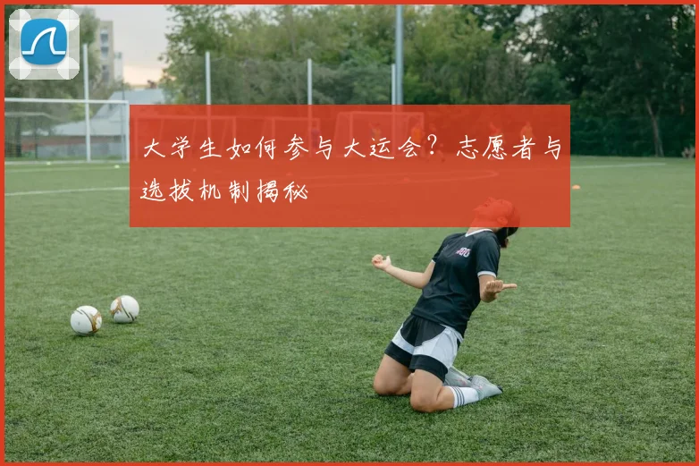 大学生如何参与大运会？志愿者与选拔机制揭秘