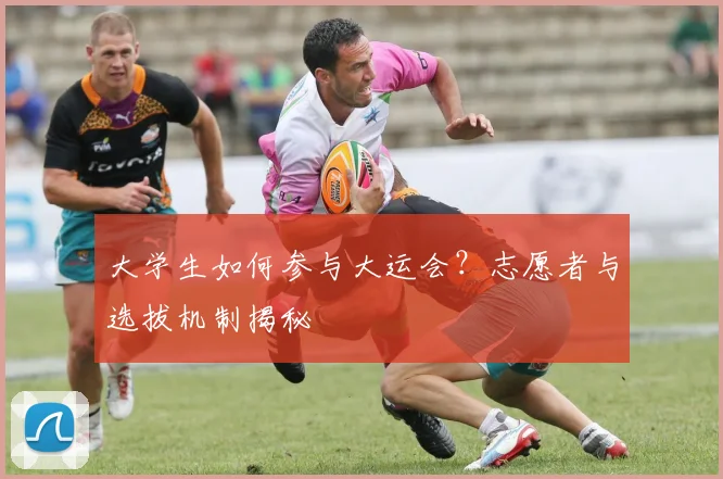大学生如何参与大运会?志愿者与选拔机制揭秘