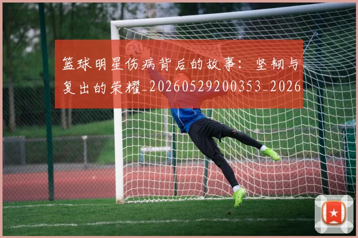 篮球明星伤病背后的故事:坚韧与复出的荣耀_20260529200353_20260610000318