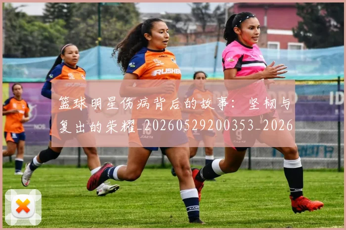 篮球明星伤病背后的故事：坚韧与复出的荣耀_20260529200353_20260610000318